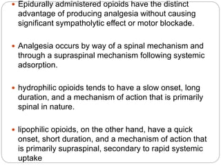  Epidurally administered opioids have the distinct
advantage of producing analgesia without causing
significant sympatholytic effect or motor blockade.
 Analgesia occurs by way of a spinal mechanism and
through a supraspinal mechanism following systemic
adsorption.
 hydrophilic opioids tends to have a slow onset, long
duration, and a mechanism of action that is primarily
spinal in nature.
 lipophilic opioids, on the other hand, have a quick
onset, short duration, and a mechanism of action that
is primarily supraspinal, secondary to rapid systemic
uptake
 