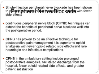 Peripheral Nerve Blockade
 Single-injection peripheral nerve blockade has been shown
to provide pain control that is superior to opioids with fewer
side effects
 continuous peripheral nerve block (CPNB) techniques can
extend the benefits of peripheral nerve blockade well into
the postoperative period.
 CPNB has proven to be an effective technique for
postoperative pain management it is superior to opioid
analgesia with fewer opioid related side effects and rare
neurologic and infectious complications
 CPNB in the ambulatory setting include prolonged
postoperative analgesia, facilitated discharge from the
hospital, fewer opioid-related side effects, and greater
patient satisfaction
 