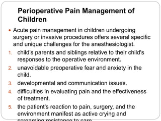 Perioperative Pain Management of
Children
 Acute pain management in children undergoing
surgery or invasive procedures offers several specific
and unique challenges for the anesthesiologist.
1. child's parents and siblings relative to their child's
responses to the operative environment.
2. unavoidable preoperative fear and anxiety in the
child.
3. developmental and communication issues.
4. difficulties in evaluating pain and the effectiveness
of treatment.
5. the patient's reaction to pain, surgery, and the
environment manifest as active crying and
 