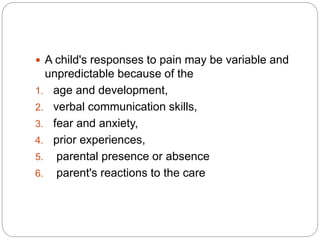  A child's responses to pain may be variable and
unpredictable because of the
1. age and development,
2. verbal communication skills,
3. fear and anxiety,
4. prior experiences,
5. parental presence or absence
6. parent's reactions to the care
 