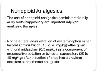 Nonopioid Analgesics
 The use of nonopioid analgesics administered orally
or by rectal suppository are important adjuvant
analgesic therapies.
 Nonparenteral administration of acetaminophen either
by oral administration (10 to 20 mg/kg) often given
with oral midazolam (0.5 mg/kg) as a component of
preoperative sedation or by rectal suppository (20 to
40 mg/kg) after induction of anesthesia provides
excellent supplemental analgesia.
 
