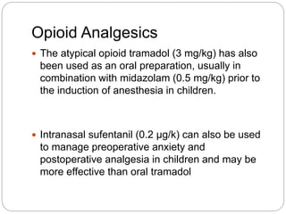Opioid Analgesics
 The atypical opioid tramadol (3 mg/kg) has also
been used as an oral preparation, usually in
combination with midazolam (0.5 mg/kg) prior to
the induction of anesthesia in children.
 Intranasal sufentanil (0.2 µg/k) can also be used
to manage preoperative anxiety and
postoperative analgesia in children and may be
more effective than oral tramadol
 