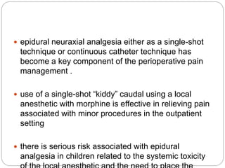  epidural neuraxial analgesia either as a single-shot
technique or continuous catheter technique has
become a key component of the perioperative pain
management .
 use of a single-shot “kiddy” caudal using a local
anesthetic with morphine is effective in relieving pain
associated with minor procedures in the outpatient
setting
 there is serious risk associated with epidural
analgesia in children related to the systemic toxicity
 