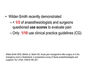 • Wilder-Smith recently demonstrated
–< 1/3 of anaesthesiologists and surgeons
questioned use scores to evaluate pain
–Only 1/10 use clinical practice guidelines (CG)
Wilder-Smith OHG, Möhrle JJ, Martin NC. Acute pain management after surgery or in the
emergency room in Switzerland: a comparative survey of Swiss anaesthesiologists and
surgeons. Eur J Pain. 2002;6:189–201.
 