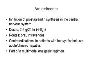 Acetaminophen
• Inhibition of prostaglandin synthesis in the central
nervous system
• Doses: 2-3 g/24 hr (4-6g)?
• Routes: oral, intravenous
• Contraindications: in patients with heavy alcohol use
acute/chronic hepatitis
• Part of a multimodal analgesic regimen
 