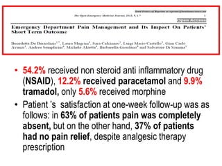 • 54.2% received non steroid anti inflammatory drug
(NSAID), 12.2% received paracetamol and 9.9%
tramadol, only 5.6% received morphine
• Patient ’s satisfaction at one-week follow-up was as
follows: in 63% of patients pain was completely
absent, but on the other hand, 37% of patients
had no pain relief, despite analgesic therapy
prescription
 