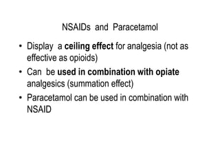 NSAIDs and Paracetamol
• Display a ceiling effect for analgesia (not as
effective as opioids)
• Can be used in combination with opiate
analgesics (summation effect)
• Paracetamol can be used in combination with
NSAID
 