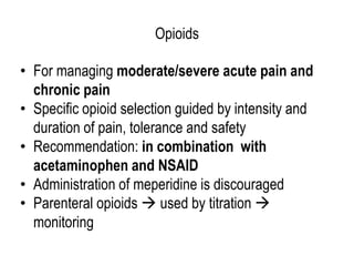 Opioids
• For managing moderate/severe acute pain and
chronic pain
• Specific opioid selection guided by intensity and
duration of pain, tolerance and safety
• Recommendation: in combination with
acetaminophen and NSAID
• Administration of meperidine is discouraged
• Parenteral opioids  used by titration 
monitoring
 