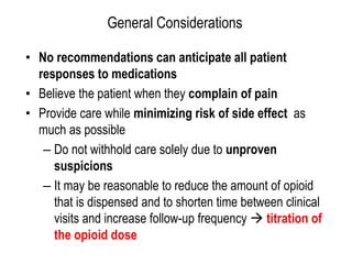 General Considerations
• No recommendations can anticipate all patient
responses to medications
• Believe the patient when they complain of pain
• Provide care while minimizing risk of side effect as
much as possible
– Do not withhold care solely due to unproven
suspicions
– It may be reasonable to reduce the amount of opioid
that is dispensed and to shorten time between clinical
visits and increase follow-up frequency  titration of
the opioid dose
 