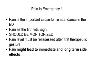 Pain in Emergency !
• Pain is the important cause for re attendance in the
ED
• Pain as the fifth vital sign
• SHOULD BE MONITORIZED
• Pain level must be reassessed after first therapeutic
gesture
• Pain might lead to immediate and long term side
effects
 