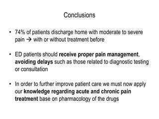 Conclusions
• 74% of patients discharge home with moderate to severe
pain  with or without treatment before
• ED patients should receive proper pain management,
avoiding delays such as those related to diagnostic testing
or consultation
• In order to further improve patient care we must now apply
our knowledge regarding acute and chronic pain
treatment base on pharmacology of the drugs
 