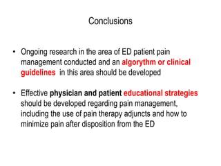 Conclusions
• Ongoing research in the area of ED patient pain
management conducted and an algorythm or clinical
guidelines in this area should be developed
• Effective physician and patient educational strategies
should be developed regarding pain management,
including the use of pain therapy adjuncts and how to
minimize pain after disposition from the ED
 