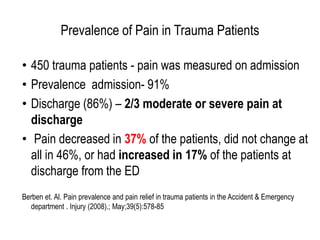 • 450 trauma patients - pain was measured on admission
• Prevalence admission- 91%
• Discharge (86%) – 2/3 moderate or severe pain at
discharge
• Pain decreased in 37% of the patients, did not change at
all in 46%, or had increased in 17% of the patients at
discharge from the ED
Berben et. Al. Pain prevalence and pain relief in trauma patients in the Accident & Emergency
department . Injury (2008).; May;39(5):578-85
Prevalence of Pain in Trauma Patients
 