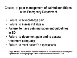 Causes of poor management of painful conditions
in the Emergency Department
• Failure to acknowledge pain
• Failure to assess initial pain
• Failure to have pain management guidelines
in ED
• Failure to document pain and to assess
treatment adequacy
• Failure to meet patient’s expectations
Sergey M Motov2, Abu NGA Khan. Problems and barriers of pain management in the emergency
department: Are we ever going to get better? Journal of Pain Research 2009:2 5–11.
 