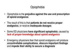 Opiophobia
• Opiophobia is the prejudice against the use and prescription
of opioid analgesics
• The result of this is that patients do not receive proper
analgesics, or receive inadequate dosages
• Some ED physicians have significant opiophobia, caused by
lack of proper knowledge about opioid analgesics
• Emergency physicians fear that opioid analgesics will produce
uncontrollable complications, obscure important findings
and impede their ability to secure a diagnosis
 