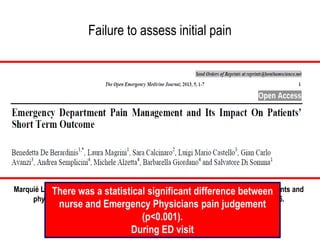 Failure to assess initial pain
• A study conducted by Marquee and colleagues showed that
physicians gave significantly lower pain ratings than
patients both on arrival and at discharge
• The extent of “miscalibration” was greater with expert
than general practitioner
Marquié L, Raufaste E, Lauque D, Mariné C, Ecoiffi er M, Sorum P. Pain rating by patients and
physicians: Evidence of systematic pain miscalibration. Pain. 2003;102:289–296.
There was a statistical significant difference between
nurse and Emergency Physicians pain judgement
(p<0.001).
During ED visit
 