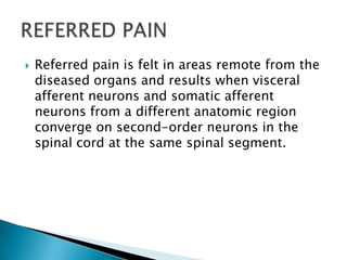

Referred pain is felt in areas remote from the
diseased organs and results when visceral
afferent neurons and somatic afferent
neurons from a different anatomic region
converge on second-order neurons in the
spinal cord at the same spinal segment.

 