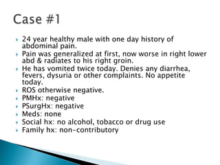











24 year healthy male with one day history of
abdominal pain.
Pain was generalized at first, now worse in right lower
abd & radiates to his right groin.
He has vomited twice today. Denies any diarrhea,
fevers, dysuria or other complaints. No appetite
today.
ROS otherwise negative.
PMHx: negative
PSurgHx: negative
Meds: none
Social hx: no alcohol, tobacco or drug use
Family hx: non-contributory

 