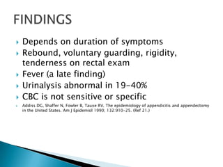 








Depends on duration of symptoms
Rebound, voluntary guarding, rigidity,
tenderness on rectal exam
Fever (a late finding)
Urinalysis abnormal in 19-40%
CBC is not sensitive or specific
Addiss DG, Shaffer N, Fowler B, Tauxe RV. The epidemiology of appendicitis and appendectomy
in the United States. Am J Epidemiol 1990; 132:910-25. (Ref 21.)

 