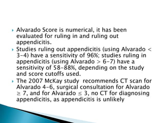 





Alvarado Score is numerical, it has been
evaluated for ruling in and ruling out
appendicitis.
Studies ruling out appendicitis (using Alvarado <
3-4) have a sensitivity of 96%; studies ruling in
appendicitis (using Alvarado > 6-7) have a
sensitivity of 58-88%, depending on the study
and score cutoffs used.
The 2007 McKay study recommends CT scan for
Alvarado 4-6, surgical consultation for Alvarado
≥ 7, and for Alvarado ≤ 3, no CT for diagnosing
appendicitis, as appendicitis is unlikely

 