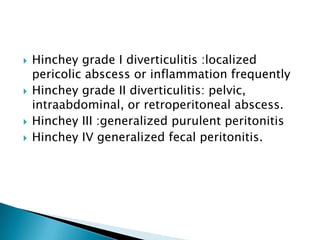 







Hinchey grade I diverticulitis :localized
pericolic abscess or inflammation frequently
Hinchey grade II diverticulitis: pelvic,
intraabdominal, or retroperitoneal abscess.
Hinchey III :generalized purulent peritonitis
Hinchey IV generalized fecal peritonitis.

 