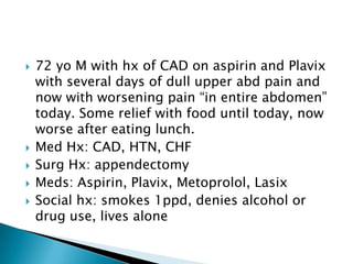 






72 yo M with hx of CAD on aspirin and Plavix
with several days of dull upper abd pain and
now with worsening pain “in entire abdomen”
today. Some relief with food until today, now
worse after eating lunch.
Med Hx: CAD, HTN, CHF
Surg Hx: appendectomy
Meds: Aspirin, Plavix, Metoprolol, Lasix
Social hx: smokes 1ppd, denies alcohol or
drug use, lives alone

 
