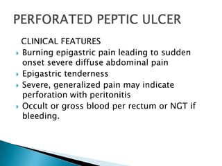 CLINICAL FEATURES
 Burning epigastric pain leading to sudden
onset severe diffuse abdominal pain
 Epigastric tenderness
 Severe, generalized pain may indicate
perforation with peritonitis
 Occult or gross blood per rectum or NGT if
bleeding.

 