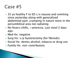 








35 yo healthy F to ED c/o nausea and vomiting
since yesterday along with generalized
abdominal pain ,cramping in nature more in the
periumbilical area not radiating
No fevers/chills, +anorexia. Last stool 2 days
ago.
Med Hx: negative
Surg Hx: s/p hysterectomy (for fibroids)
Social Hx: denies alcohol, tobacco or drug use
Family Hx: non-contributory

 
