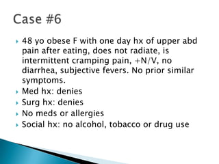 






48 yo obese F with one day hx of upper abd
pain after eating, does not radiate, is
intermittent cramping pain, +N/V, no
diarrhea, subjective fevers. No prior similar
symptoms.
Med hx: denies
Surg hx: denies
No meds or allergies
Social hx: no alcohol, tobacco or drug use

 