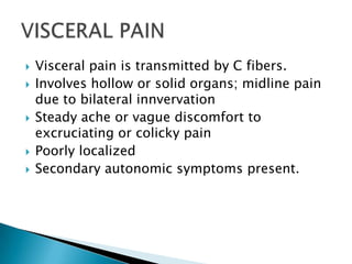 







Visceral pain is transmitted by C fibers.
Involves hollow or solid organs; midline pain
due to bilateral innvervation
Steady ache or vague discomfort to
excruciating or colicky pain
Poorly localized
Secondary autonomic symptoms present.

 