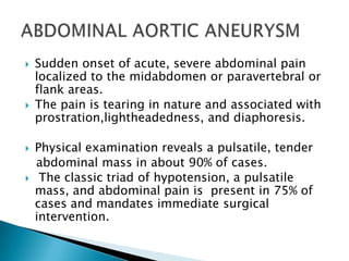 






Sudden onset of acute, severe abdominal pain
localized to the midabdomen or paravertebral or
flank areas.
The pain is tearing in nature and associated with
prostration,lightheadedness, and diaphoresis.

Physical examination reveals a pulsatile, tender
abdominal mass in about 90% of cases.
The classic triad of hypotension, a pulsatile
mass, and abdominal pain is present in 75% of
cases and mandates immediate surgical
intervention.

 