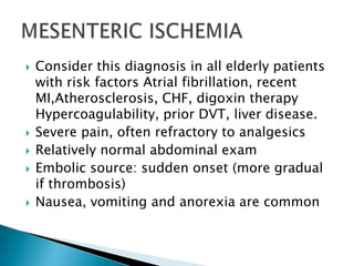 







Consider this diagnosis in all elderly patients
with risk factors Atrial fibrillation, recent
MI,Atherosclerosis, CHF, digoxin therapy
Hypercoagulability, prior DVT, liver disease.
Severe pain, often refractory to analgesics
Relatively normal abdominal exam
Embolic source: sudden onset (more gradual
if thrombosis)
Nausea, vomiting and anorexia are common

 