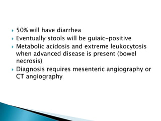 





50% will have diarrhea
Eventually stools will be guiaic-positive
Metabolic acidosis and extreme leukocytosis
when advanced disease is present (bowel
necrosis)
Diagnosis requires mesenteric angiography or
CT angiography

 