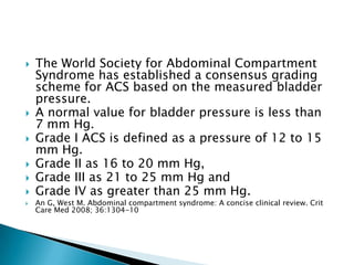 








The World Society for Abdominal Compartment
Syndrome has established a consensus grading
scheme for ACS based on the measured bladder
pressure.
A normal value for bladder pressure is less than
7 mm Hg.
Grade I ACS is defined as a pressure of 12 to 15
mm Hg.
Grade II as 16 to 20 mm Hg,
Grade III as 21 to 25 mm Hg and
Grade IV as greater than 25 mm Hg.

An G, West M. Abdominal compartment syndrome: A concise clinical review. Crit
Care Med 2008; 36:1304-10

 