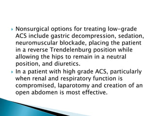 



Nonsurgical options for treating low-grade
ACS include gastric decompression, sedation,
neuromuscular blockade, placing the patient
in a reverse Trendelenburg position while
allowing the hips to remain in a neutral
position, and diuretics.
In a patient with high grade ACS, particularly
when renal and respiratory function is
compromised, laparotomy and creation of an
open abdomen is most effective.

 