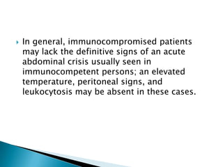 

In general, immunocompromised patients
may lack the definitive signs of an acute
abdominal crisis usually seen in
immunocompetent persons; an elevated
temperature, peritoneal signs, and
leukocytosis may be absent in these cases.

 