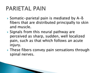 





Somatic-parietal pain is mediated by A-δ
fibers that are distributed principally to skin
and muscle.
Signals from this neural pathway are
perceived as sharp, sudden, well localized
pain, such as that which follows an acute
injury.
These fibers convey pain sensations through
spinal nerves.

 