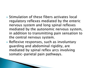 



Stimulation of these fibers activates local
regulatory reflexes mediated by the enteric
nervous system and long spinal reflexes
mediated by the autonomic nervous system,
in addition to transmitting pain sensation to
the central nervous system.
Reflexive responses, such as involuntary
guarding and abdominal rigidity, are
mediated by spinal reflex arcs involving
somatic-parietal pain pathways.

 