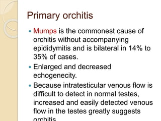 Primary orchitis
 Mumps is the commonest cause of
orchitis without accompanying
epididymitis and is bilateral in 14% to
35% of cases.
 Enlarged and decreased
echogenecity.
 Because intratesticular venous flow is
difficult to detect in normal testes,
increased and easily detected venous
flow in the testes greatly suggests
 