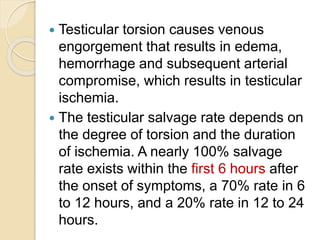  Testicular torsion causes venous
engorgement that results in edema,
hemorrhage and subsequent arterial
compromise, which results in testicular
ischemia.
 The testicular salvage rate depends on
the degree of torsion and the duration
of ischemia. A nearly 100% salvage
rate exists within the first 6 hours after
the onset of symptoms, a 70% rate in 6
to 12 hours, and a 20% rate in 12 to 24
hours.
 