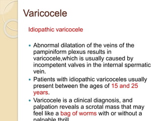 Varicocele
Idiopathic varicocele
 Abnormal dilatation of the veins of the
pampiniform plexus results in
varicocele,which is usually caused by
incompetent valves in the internal spermatic
vein.
 Patients with idiopathic varicoceles usually
present between the ages of 15 and 25
years.
 Varicocele is a clinical diagnosis, and
palpation reveals a scrotal mass that may
feel like a bag of worms with or without a
 
