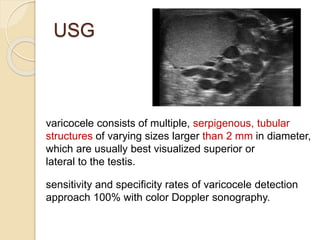 USG
varicocele consists of multiple, serpigenous, tubular
structures of varying sizes larger than 2 mm in diameter,
which are usually best visualized superior or
lateral to the testis.
sensitivity and specificity rates of varicocele detection
approach 100% with color Doppler sonography.
 