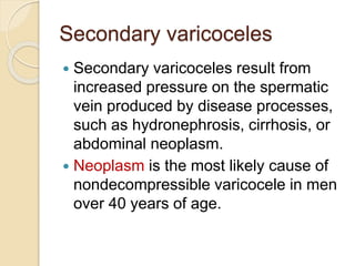 Secondary varicoceles
 Secondary varicoceles result from
increased pressure on the spermatic
vein produced by disease processes,
such as hydronephrosis, cirrhosis, or
abdominal neoplasm.
 Neoplasm is the most likely cause of
nondecompressible varicocele in men
over 40 years of age.
 