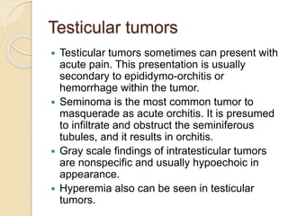 Testicular tumors
 Testicular tumors sometimes can present with
acute pain. This presentation is usually
secondary to epididymo-orchitis or
hemorrhage within the tumor.
 Seminoma is the most common tumor to
masquerade as acute orchitis. It is presumed
to infiltrate and obstruct the seminiferous
tubules, and it results in orchitis.
 Gray scale findings of intratesticular tumors
are nonspecific and usually hypoechoic in
appearance.
 Hyperemia also can be seen in testicular
tumors.
 