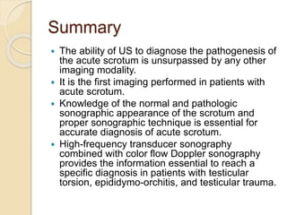 Summary
 The ability of US to diagnose the pathogenesis of
the acute scrotum is unsurpassed by any other
imaging modality.
 It is the first imaging performed in patients with
acute scrotum.
 Knowledge of the normal and pathologic
sonographic appearance of the scrotum and
proper sonographic technique is essential for
accurate diagnosis of acute scrotum.
 High-frequency transducer sonography
combined with color flow Doppler sonography
provides the information essential to reach a
specific diagnosis in patients with testicular
torsion, epididymo-orchitis, and testicular trauma.
 