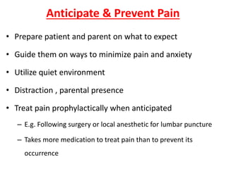 Anticipate & Prevent Pain
• Prepare patient and parent on what to expect
• Guide them on ways to minimize pain and anxiety
• Utilize quiet environment
• Distraction , parental presence
• Treat pain prophylactically when anticipated
– E.g. Following surgery or local anesthetic for lumbar puncture
– Takes more medication to treat pain than to prevent its
occurrence
 