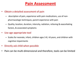 Pain Assessment
• Obtain a detailed assessment of pain
– description of pain, experience with pain medications, use of non-
pharmacologic techniques, parent experience with pain
– Quality, location, duration, intensity, radiation, relieving & exacerbating
factors, & associated symptoms
• Use age appropriate tool
– Scales for neonate, infant, children ages 3-8, >8 years, and children with
cognitive impairments
• Directly ask child when possible
• Pain can be multi-dimensional and therefore, tools can be limited
 