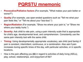 PQRSTU mnemonic
• Provocative/Palliative factors (For example, "What makes your pain better or
worse?")
• Quality (For example, use open-ended questions such as "Tell me what your
pain feels like," or "Tell me about your 'boo-boo'.")
• Region/Radiation (For example, "Show me where your pain is," or "Show me
where your teddy hurts.")
• Severity: Ask child to rate pain, using a pain intensity scale that is appropriate
for child's age, developmental level, and comprehension. Consistently use the
same pain intensity tool with the same child.
• Timing: Using developmentally appropriate vocabulary, ask child (and family) if
pain is constant, intermittent, continuous, or a combination. Also ask if pain
increases during specific times of the day, with particular activities, or in specific
locations.
• How is the pain affecting you (U) in regard to activities of daily living (ADLs),
play, school, relationships, and enjoyment of life?
 