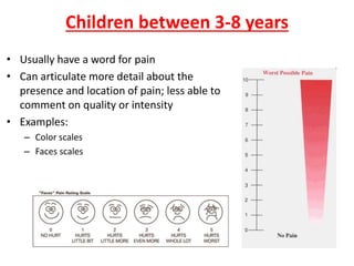 Children between 3-8 years
• Usually have a word for pain
• Can articulate more detail about the
presence and location of pain; less able to
comment on quality or intensity
• Examples:
– Color scales
– Faces scales
 