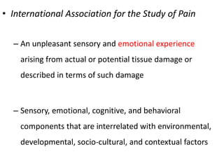 • International Association for the Study of Pain
– An unpleasant sensory and emotional experience
arising from actual or potential tissue damage or
described in terms of such damage
– Sensory, emotional, cognitive, and behavioral
components that are interrelated with environmental,
developmental, socio-cultural, and contextual factors
 